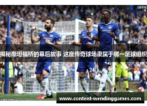 揭秘斯坦福桥的幕后故事 这座传奇球场隶属于哪一足球组织